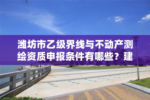 潍坊市乙级界线与不动产测绘资质申报条件有哪些？建议收藏！