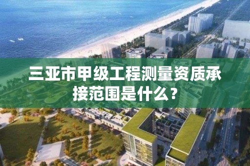 三亚市甲级工程测量资质承接范围是什么？