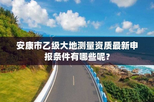 安康市乙级大地测量资质最新申报条件有哪些呢？