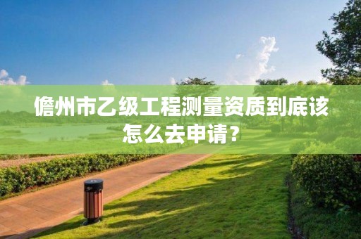 儋州市乙级工程测量资质到底该怎么去申请？