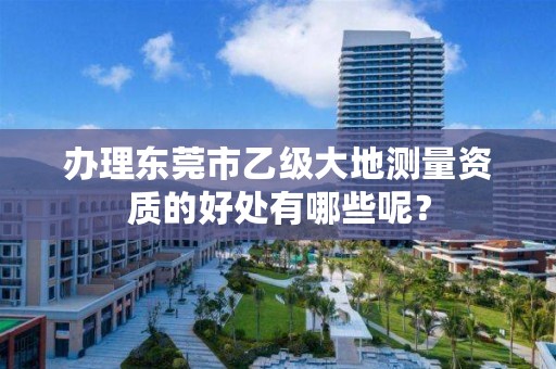 办理东莞市乙级大地测量资质的好处有哪些呢？