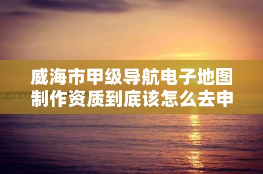 威海市甲级导航电子地图制作资质到底该怎么去申请？