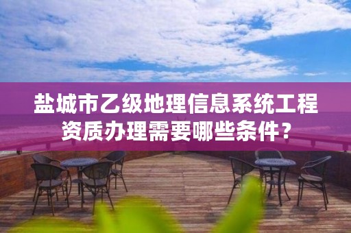 盐城市乙级地理信息系统工程资质办理需要哪些条件？