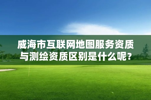 威海市互联网地图服务资质与测绘资质区别是什么呢？