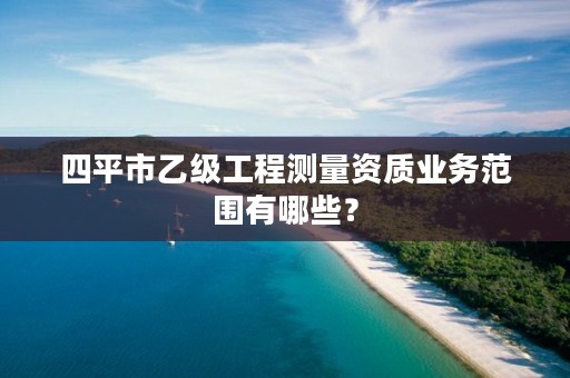 四平市乙级工程测量资质业务范围有哪些？