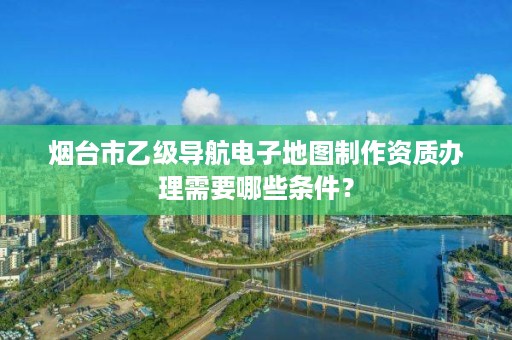 烟台市乙级导航电子地图制作资质办理需要哪些条件？