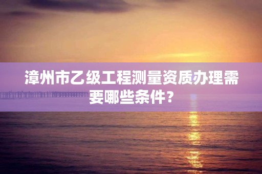 漳州市乙级工程测量资质办理需要哪些条件？