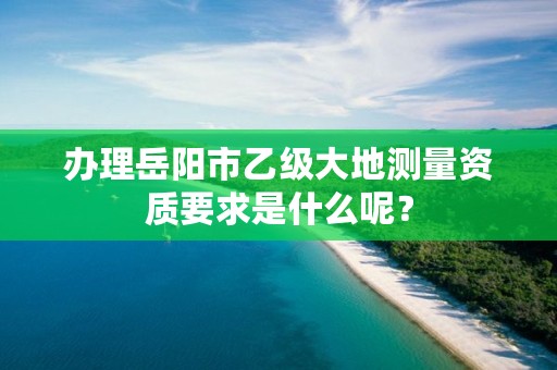 办理岳阳市乙级大地测量资质要求是什么呢？