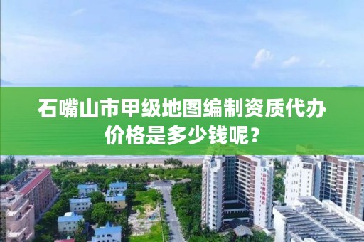 石嘴山市甲级地图编制资质代办价格是多少钱呢？