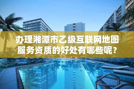 办理湘潭市乙级互联网地图服务资质的好处有哪些呢？