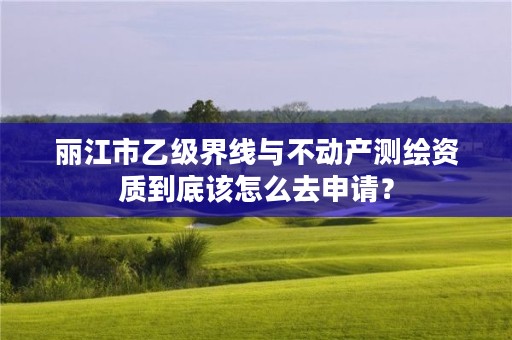 丽江市乙级界线与不动产测绘资质到底该怎么去申请？