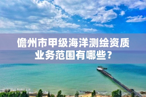 儋州市甲级海洋测绘资质业务范围有哪些？