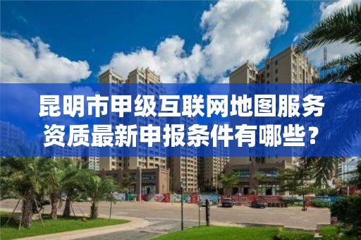 昆明市甲级互联网地图服务资质最新申报条件有哪些？