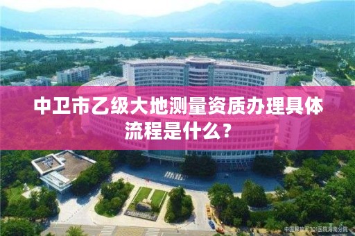 中卫市乙级大地测量资质办理具体流程是什么？