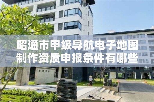 昭通市甲级导航电子地图制作资质申报条件有哪些？建议收藏！