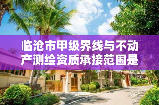 临沧市甲级界线与不动产测绘资质承接范围是什么？看完你就知道了