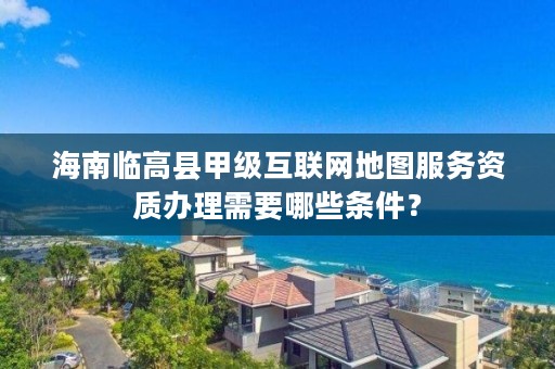 海南临高县甲级互联网地图服务资质办理需要哪些条件？