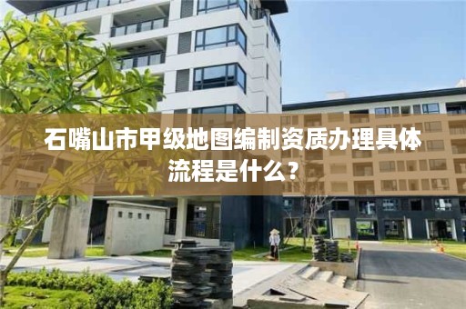 石嘴山市甲级地图编制资质办理具体流程是什么？