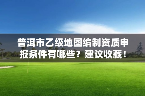 普洱市乙级地图编制资质申报条件有哪些？建议收藏！