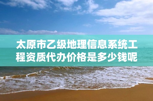 太原市乙级地理信息系统工程资质代办价格是多少钱呢？