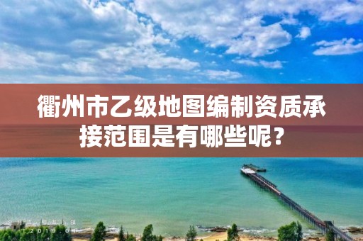 衢州市乙级地图编制资质承接范围是有哪些呢？