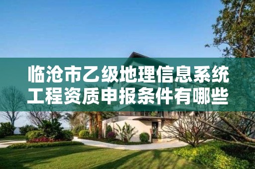 临沧市乙级地理信息系统工程资质申报条件有哪些？建议收藏！