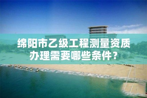 绵阳市乙级工程测量资质办理需要哪些条件？