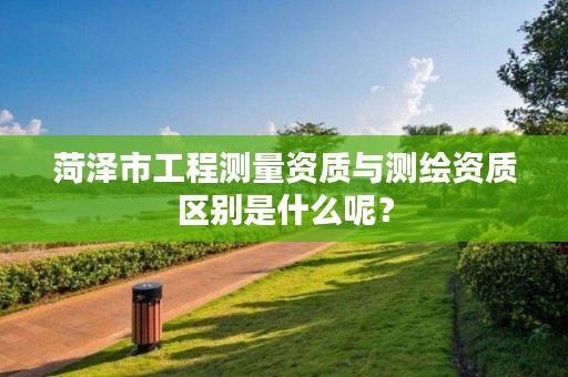 菏泽市工程测量资质与测绘资质区别是什么呢？