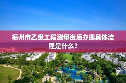 福州市乙级工程测量资质办理具体流程是什么？