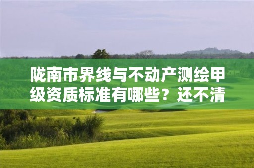 陇南市界线与不动产测绘甲级资质标准有哪些？还不清楚得看过来