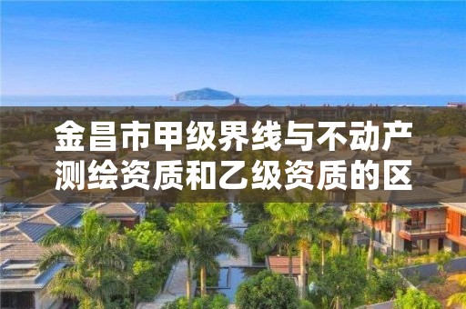 金昌市甲级界线与不动产测绘资质和乙级资质的区别是什么？