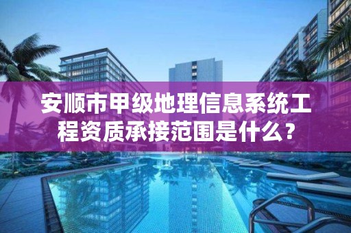 安顺市甲级地理信息系统工程资质承接范围是什么？