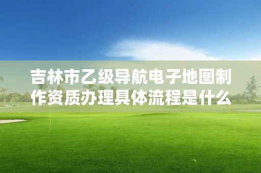 吉林市乙级导航电子地图制作资质办理具体流程是什么？