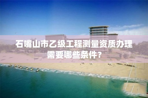 石嘴山市乙级工程测量资质办理需要哪些条件？