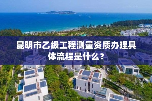 昆明市乙级工程测量资质办理具体流程是什么？