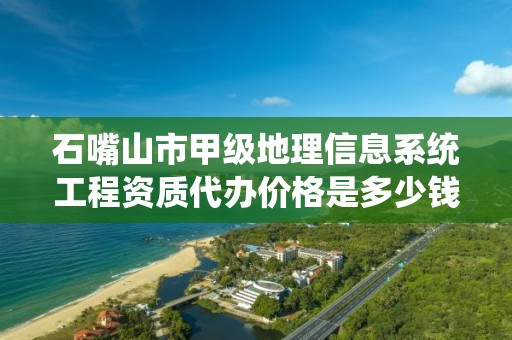 石嘴山市甲级地理信息系统工程资质代办价格是多少钱呢？