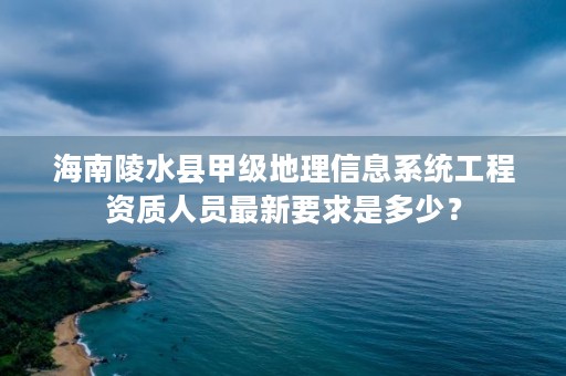 海南陵水县甲级地理信息系统工程资质人员最新要求是多少？