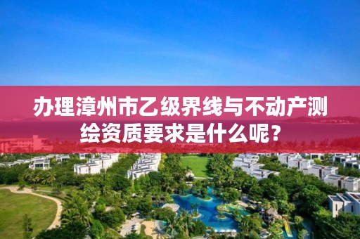 办理漳州市乙级界线与不动产测绘资质要求是什么呢？