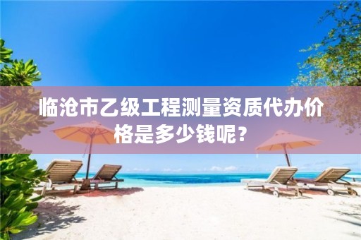 临沧市乙级工程测量资质代办价格是多少钱呢？