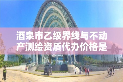 酒泉市乙级界线与不动产测绘资质代办价格是多少钱呢？