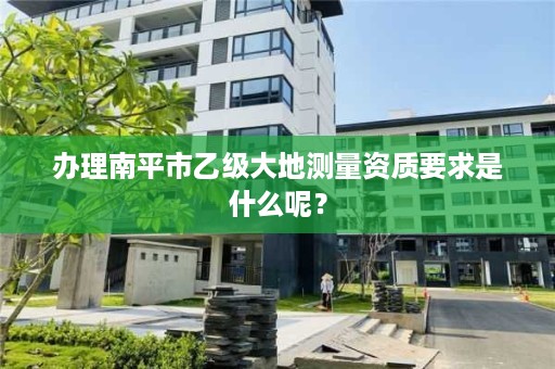 办理南平市乙级大地测量资质要求是什么呢？