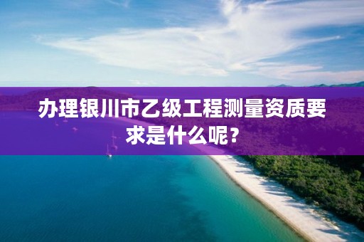 办理银川市乙级工程测量资质要求是什么呢？