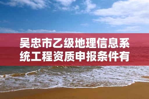 吴忠市乙级地理信息系统工程资质申报条件有哪些？建议收藏！