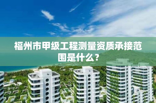 福州市甲级工程测量资质承接范围是什么？