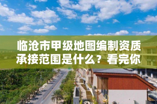 临沧市甲级地图编制资质承接范围是什么？看完你就知道了