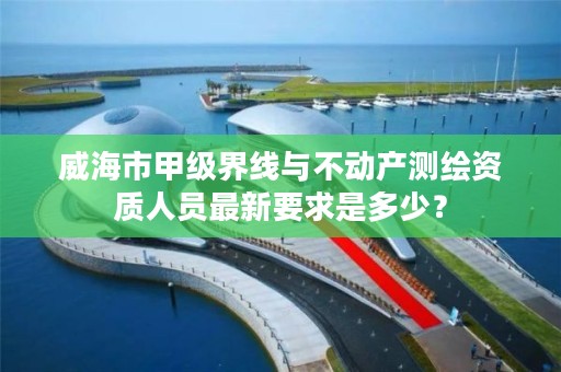 威海市甲级界线与不动产测绘资质人员最新要求是多少？