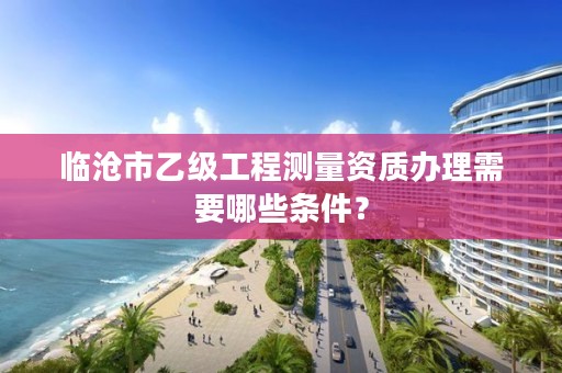 临沧市乙级工程测量资质办理需要哪些条件？