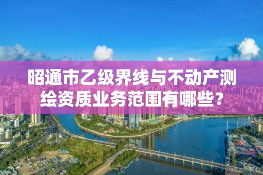 昭通市乙级界线与不动产测绘资质业务范围有哪些？