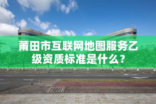 莆田市互联网地图服务乙级资质标准是什么？