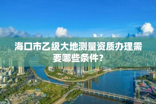 海口市乙级大地测量资质办理需要哪些条件？